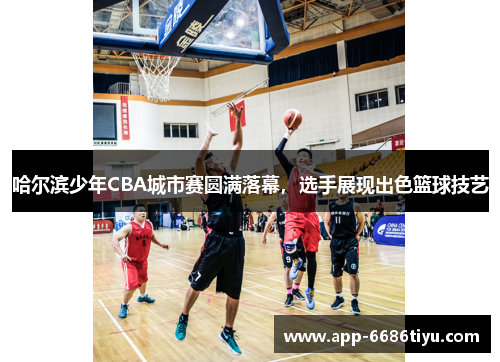 哈尔滨少年CBA城市赛圆满落幕，选手展现出色篮球技艺
