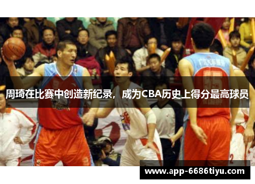 周琦在比赛中创造新纪录，成为CBA历史上得分最高球员