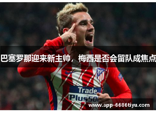 巴塞罗那迎来新主帅，梅西是否会留队成焦点