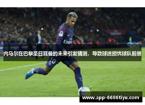 内马尔在巴黎圣日耳曼的未来引发猜测，导致球迷担忧球队前景